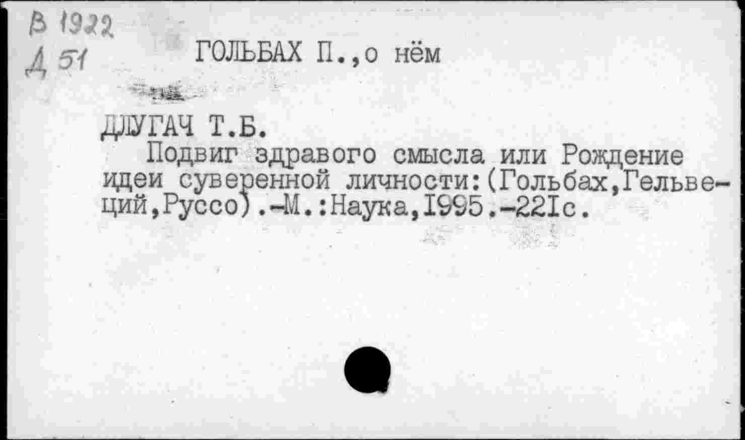 ﻿£ шя
д 5/ ГОЛЬБАХ П., о нём
Пак ■■
ДЛУГАЧ Т.Б.
Подвиг здравого смысла или Рождение идеи суверенной личности:(Гольбах,Гельвеций,Руссо) .41.:Наука,1995.-221с.